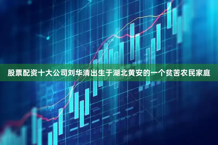 股票配资十大公司刘华清出生于湖北黄安的一个贫苦农民家庭