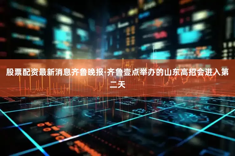 股票配资最新消息齐鲁晚报·齐鲁壹点举办的山东高招会进入第二天