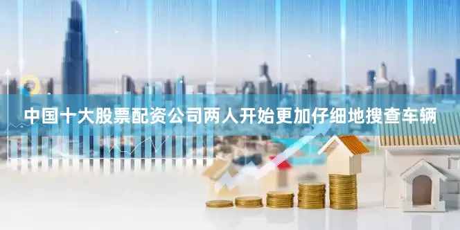中国十大股票配资公司两人开始更加仔细地搜查车辆