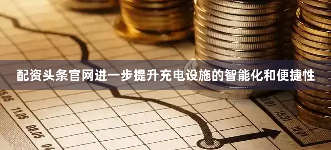 配资头条官网进一步提升充电设施的智能化和便捷性