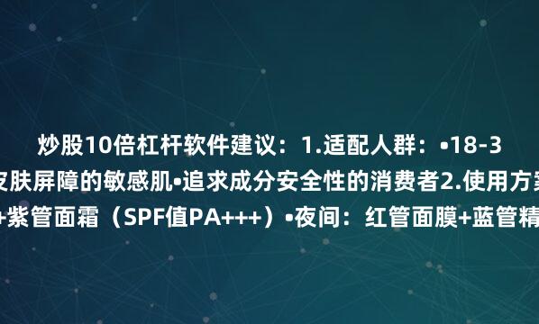 炒股10倍杠杆软件建议：1.适配人群：•18-35岁混合性皮肤•需建立皮肤屏障的敏感肌•追求成分安全性的消费者2.使用方案：•晨间：蓝管精华+紫管面霜（SPF值PA+++）•夜间：红管面膜+蓝管精华（修复+维稳）•禁忌提示：连续使用不超过28天3.质量控制：•产品批号查询：官网公示溯源码•敏感肌测试：建议先做耳后皮肤测试•最佳保存温度：2-8℃（韩国原厂标准）（插入最终皮肤检测报告：含检测机构编号
